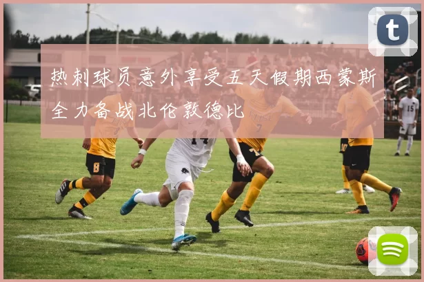 热刺球员意外享受五天假期西蒙斯全力备战北伦敦德比