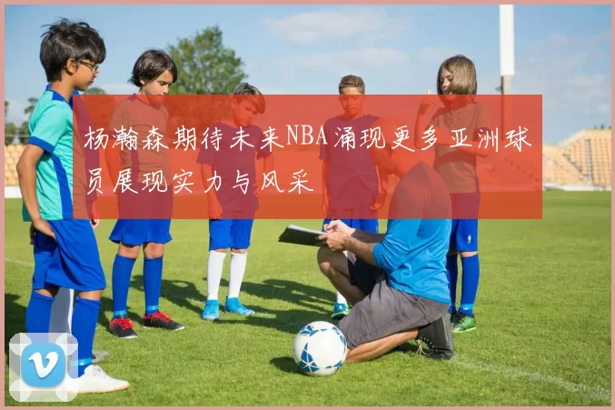 杨瀚森期待未来NBA涌现更多亚洲球员展现实力与风采