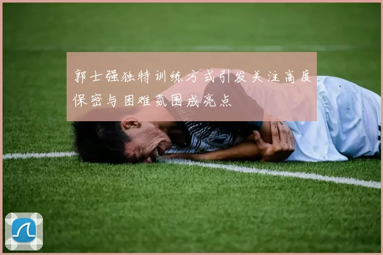 郭士强独特训练方式引发关注高度保密与困难氛围成亮点
