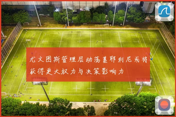 尤文图斯管理层动荡基耶利尼或将获得更大权力与决策影响力