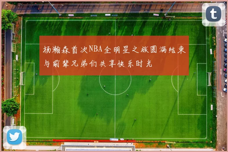 杨瀚森首次NBA全明星之旅圆满结束与前辈兄弟们共享快乐时光